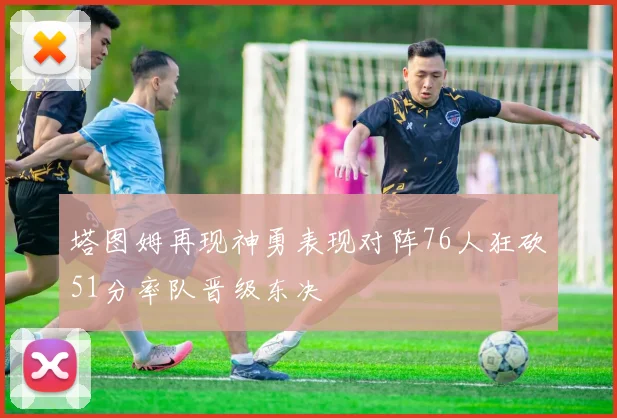 塔图姆再现神勇表现对阵76人狂砍51分率队晋级东决