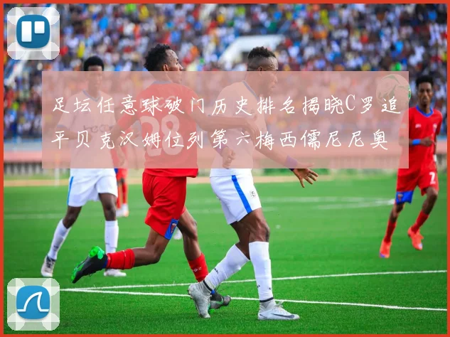 足坛任意球破门历史排名揭晓C罗追平贝克汉姆位列第六梅西儒尼尼奥称霸前两名