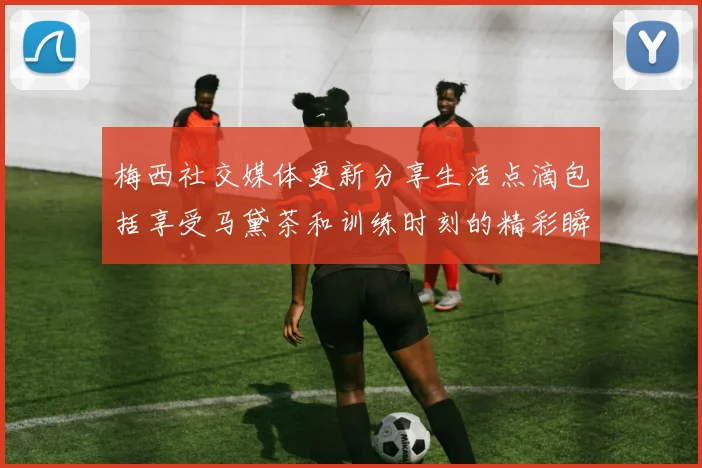 梅西社交媒体更新分享生活点滴包括享受马黛茶和训练时刻的精彩瞬间