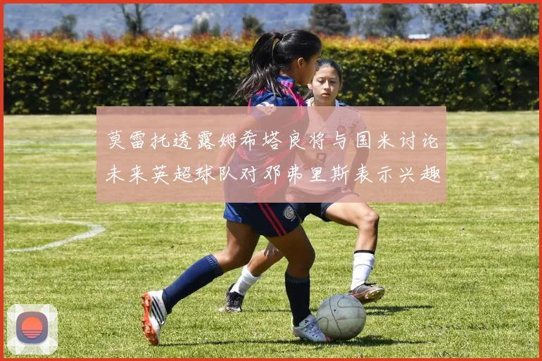 莫雷托透露姆希塔良将与国米讨论未来英超球队对邓弗里斯表示兴趣