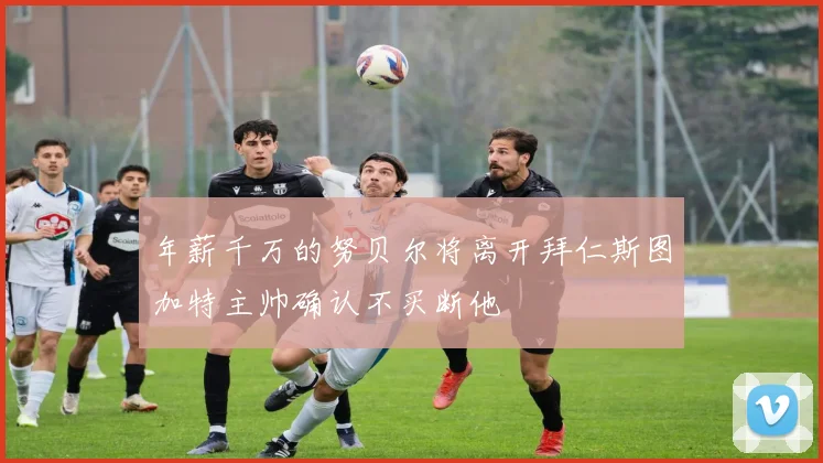年薪千万的努贝尔将离开拜仁斯图加特主帅确认不买断他