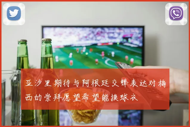 亚沙里期待与阿根廷交锋表达对梅西的崇拜愿望希望能换球衣