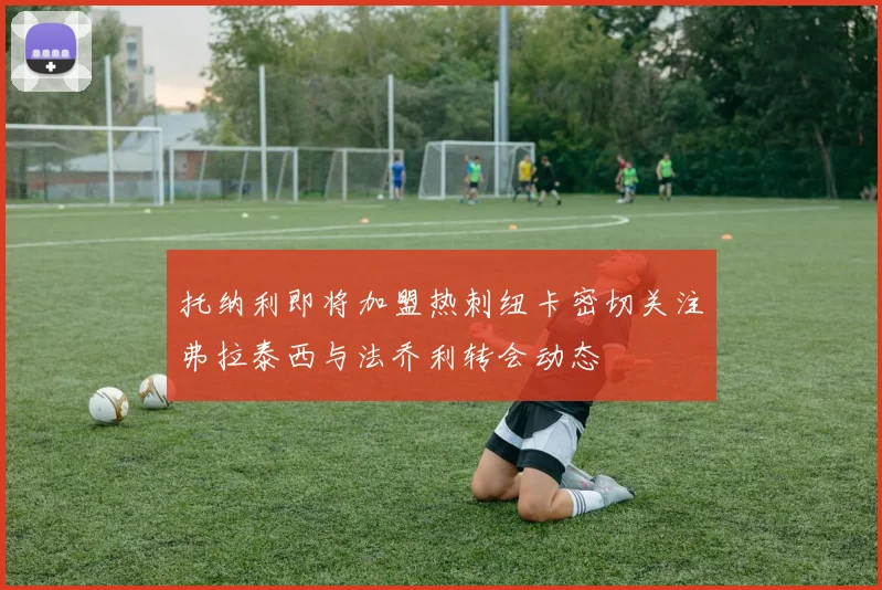 托纳利即将加盟热刺纽卡密切关注弗拉泰西与法乔利转会动态