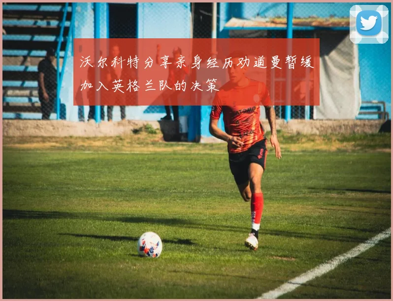 沃尔科特分享亲身经历劝道曼暂缓加入英格兰队的决策