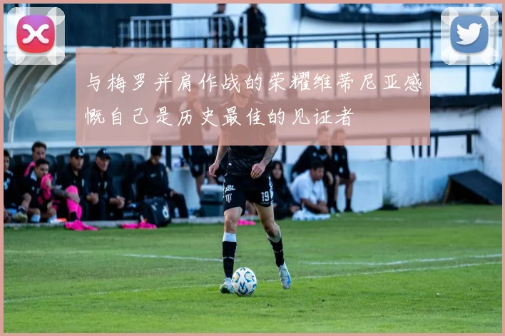 与梅罗并肩作战的荣耀维蒂尼亚感慨自己是历史最佳的见证者