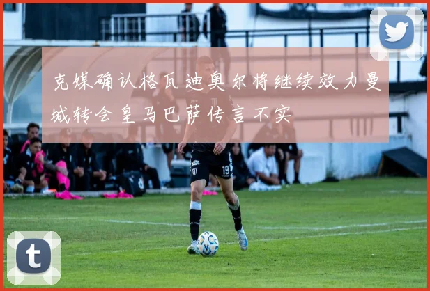 克媒确认格瓦迪奥尔将继续效力曼城转会皇马巴萨传言不实