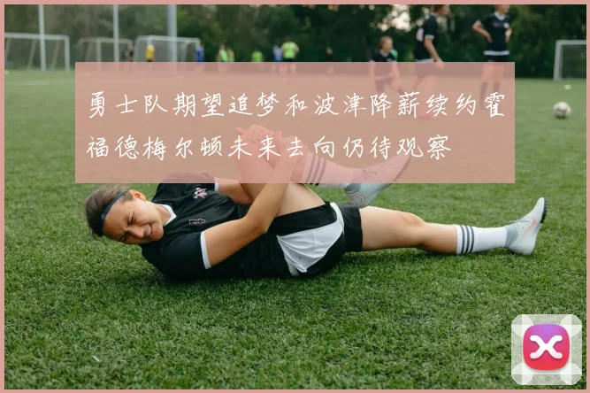 勇士队期望追梦和波津降薪续约霍福德梅尔顿未来去向仍待观察