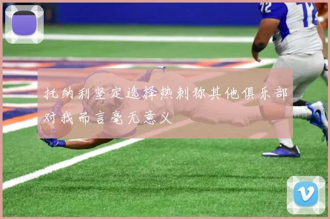 托纳利坚定选择热刺称其他俱乐部对我而言毫无意义