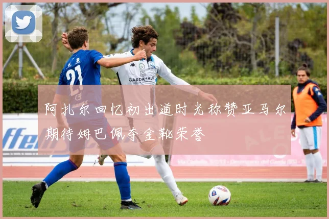 阿扎尔回忆初出道时光称赞亚马尔期待姆巴佩夺金靴荣誉