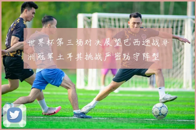 世界杯第三场对决展望巴西迎战非洲冠军土耳其挑战严密防守阵型