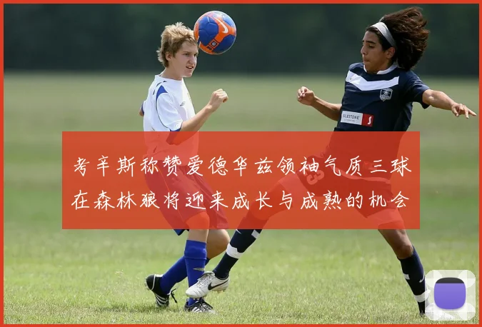 考辛斯称赞爱德华兹领袖气质三球在森林狼将迎来成长与成熟的机会