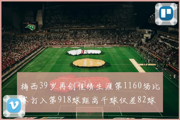 梅西39岁再创佳绩生涯第1160场比赛打入第918球距离千球仅差82球