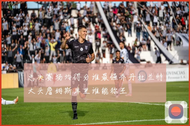 总决赛场均得分谁最强乔丹杜兰特大头詹姆斯库里谁能称王