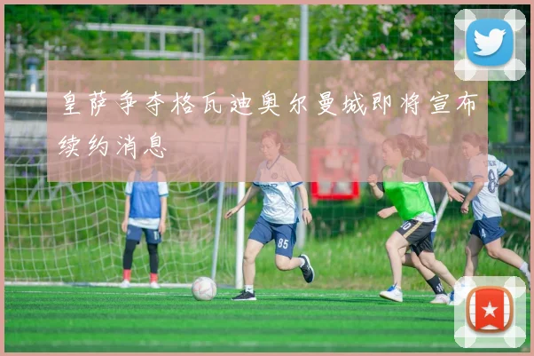 皇萨争夺格瓦迪奥尔曼城即将宣布续约消息