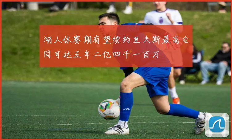 湖人休赛期有望续约里夫斯最高合同可达五年二亿四千一百万