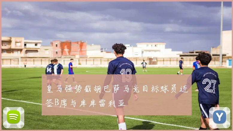 皇马强势截胡巴萨马竞目标球员连签B席与库库雷利亚