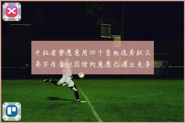 开拓者曾愿意用四个首轮选秀权交易字母哥但因续约意愿已退出竞争