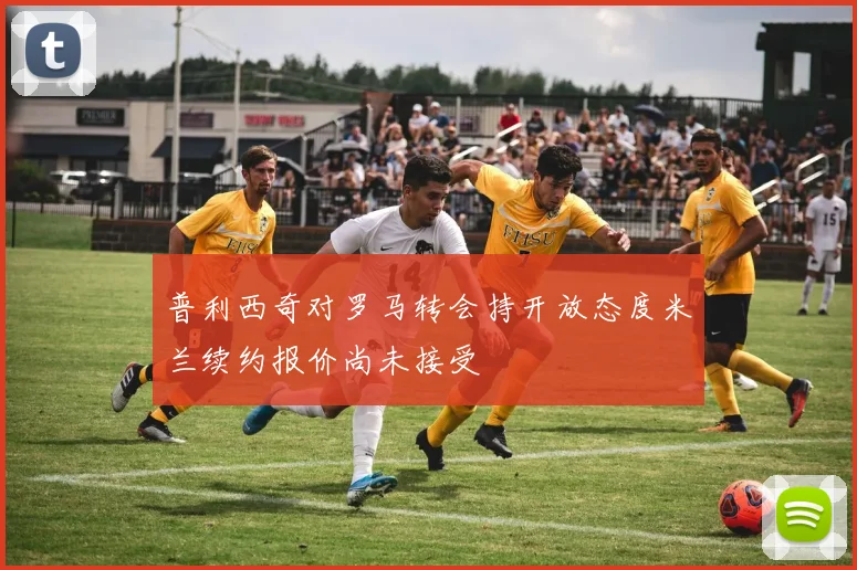 普利西奇对罗马转会持开放态度米兰续约报价尚未接受