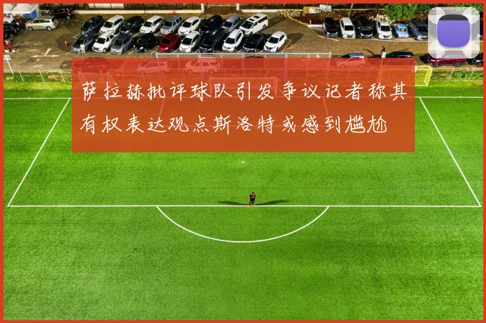 萨拉赫批评球队引发争议记者称其有权表达观点斯洛特或感到尴尬
