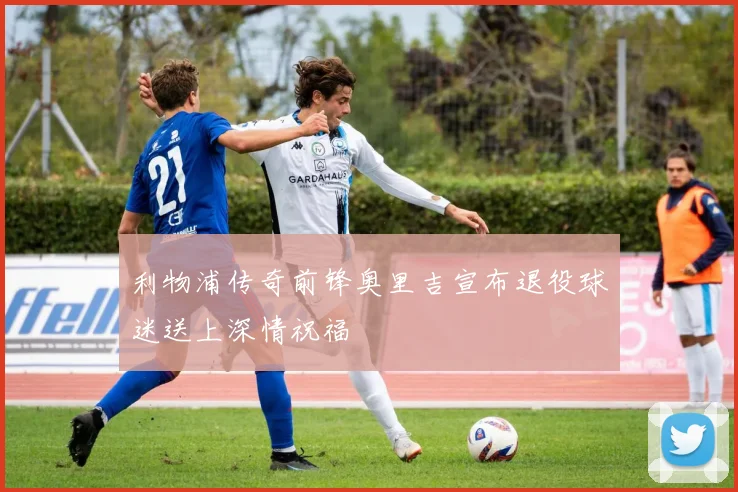 利物浦传奇前锋奥里吉宣布退役球迷送上深情祝福