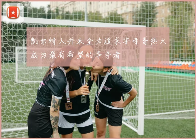 凯尔特人并未全力追求字母哥热火成为最有希望的争夺者