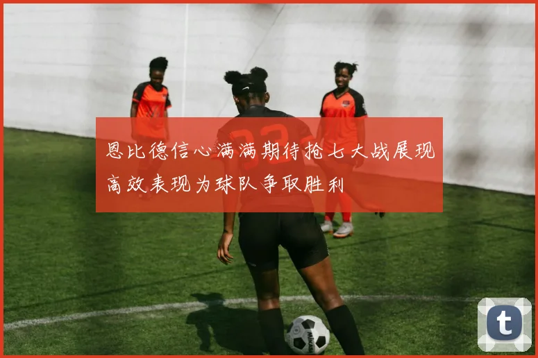 恩比德信心满满期待抢七大战展现高效表现为球队争取胜利