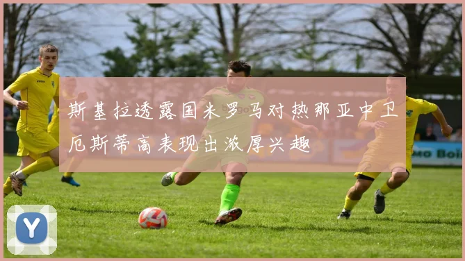 斯基拉透露国米罗马对热那亚中卫厄斯蒂高表现出浓厚兴趣