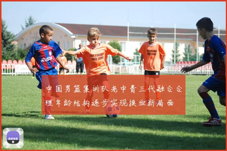 中国男篮集训队老中青三代融合合理年龄结构逐步实现换血新局面