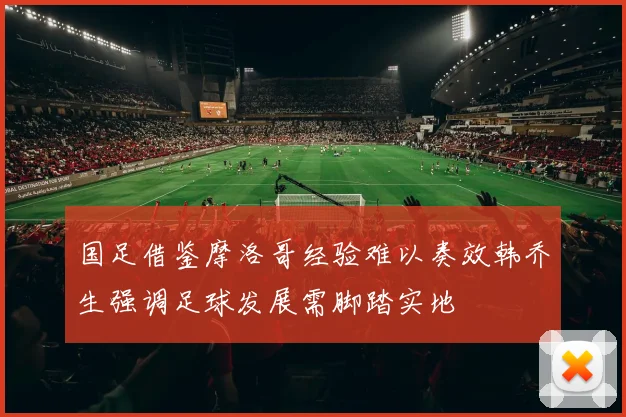 国足借鉴摩洛哥经验难以奏效韩乔生强调足球发展需脚踏实地